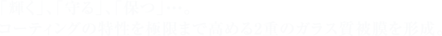 「輝く」、「守る」、「保つ」・・・。 コーティングの特性を極限まで高める2重のガラス質被膜を形成。