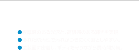 ●膜厚感のある光沢と、高級感のある輝きを実現。●優れた防汚性で汚れがつきにくく落としやすい。●塗装面に密着し、ボディを守りながら長時間持続。