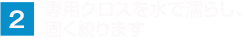 専用クロスを水で濡らし、 固く絞ります